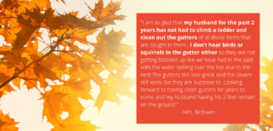 Customer-testimonial-with-fall-tree-background-testimonial-says-I-am-so-glad-that-my-husband-for-the-past-2-years-has-not-had-to-climb-a-ladder-and-clean-out-the-gutters-of-all-those-items-that-are-caught-in-them-I-don’t-hear-birds-or-squirrels-in-the-gutter-either-so-they-are-not-getting-blocked-up-like-we-have-had-in-the-past-with-the-water-spilling-over-the-top-due-to-the-nest-The-gutters-still-look-great-and-the-covers-still-work-like-they-are-suppose-to-Looking-forward-to-having-clean-gutters-for-years-to-come-and-my-husband-having-his-2-feet-remain-on-the-ground -Mrs.-McEwen